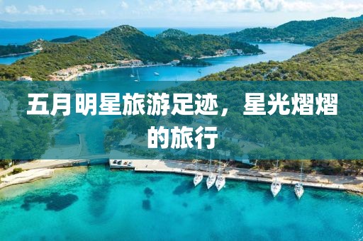 五月明星旅游足迹，星光熠熠的旅行