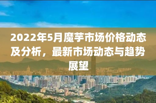 2022年5月魔芋市场价格动态及分析，最新市场动态与趋势展望