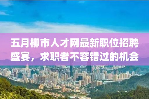 五月柳市人才网最新职位招聘盛宴，求职者不容错过的机会