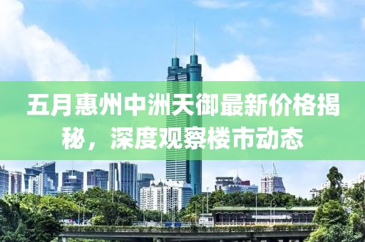 五月惠州中洲天御最新价格揭秘，深度观察楼市动态