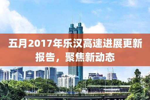 五月2017年乐汉高速进展更新报告，聚焦新动态