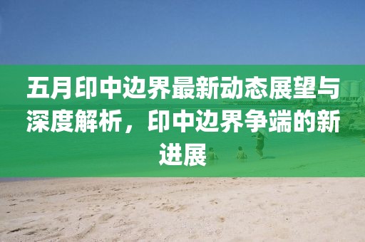 五月印中边界最新动态展望与深度解析，印中边界争端的新进展