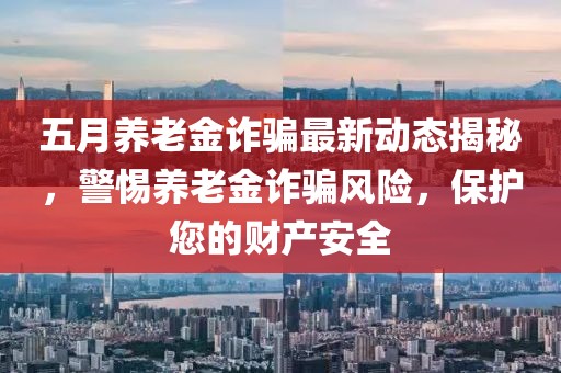 五月养老金诈骗最新动态揭秘，警惕养老金诈骗风险，保护您的财产安全