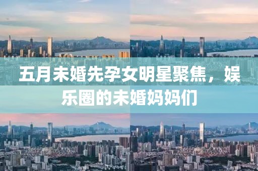 五月未婚先孕女明星聚焦，娱乐圈的未婚妈妈们