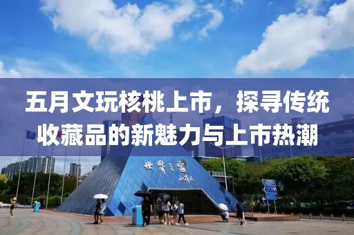 五月文玩核桃上市，探寻传统收藏品的新魅力与上市热潮