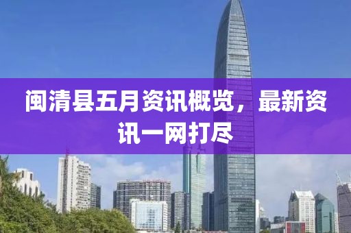 闽清县五月资讯概览，最新资讯一网打尽