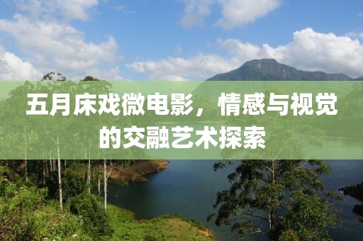 五月床戏微电影，情感与视觉的交融艺术探索