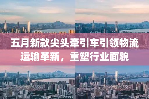 五月新款尖头牵引车引领物流运输革新，重塑行业面貌