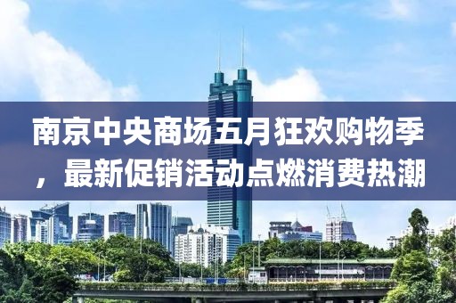 南京中央商场五月狂欢购物季，最新促销活动点燃消费热潮