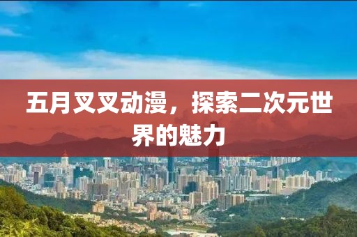 五月叉叉动漫，探索二次元世界的魅力