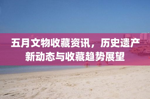 五月文物收藏资讯，历史遗产新动态与收藏趋势展望