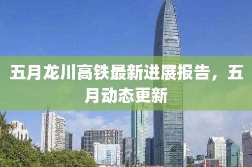 五月龙川高铁最新进展报告，五月动态更新