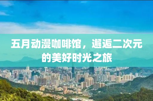 五月动漫咖啡馆，邂逅二次元的美好时光之旅