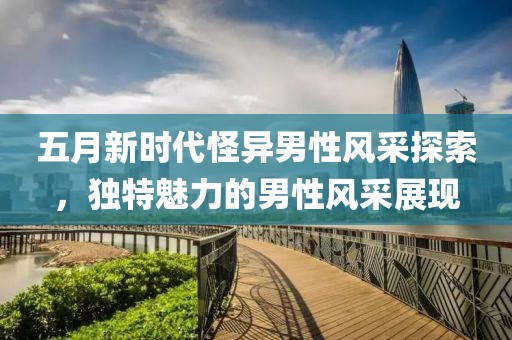五月新时代怪异男性风采探索，独特魅力的男性风采展现