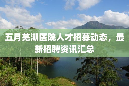 五月芜湖医院人才招募动态，最新招聘资讯汇总