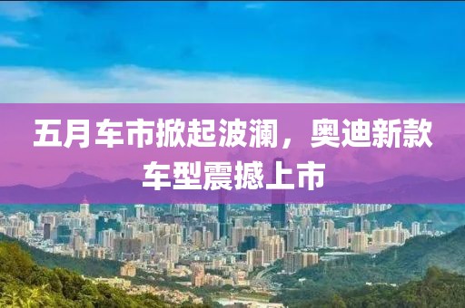 五月车市掀起波澜，奥迪新款车型震撼上市