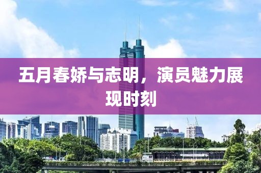 五月春娇与志明，演员魅力展现时刻