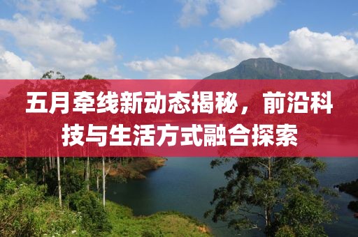 五月牵线新动态揭秘，前沿科技与生活方式融合探索