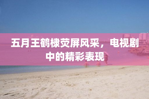 五月王鹤棣荧屏风采，电视剧中的精彩表现