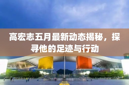 高宏志五月最新动态揭秘，探寻他的足迹与行动