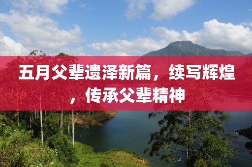 五月父辈遗泽新篇，续写辉煌，传承父辈精神