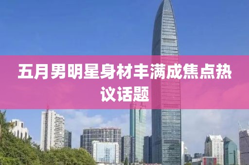 五月男明星身材丰满成焦点热议话题
