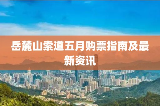 岳麓山索道五月购票指南及最新资讯