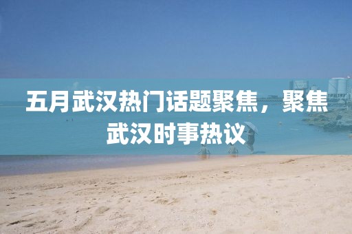 五月武汉热门话题聚焦，聚焦武汉时事热议