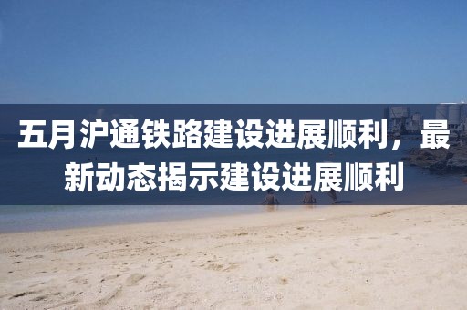 五月沪通铁路建设进展顺利，最新动态揭示建设进展顺利