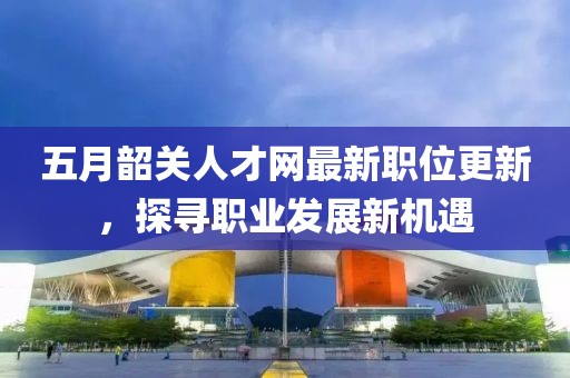 五月韶关人才网最新职位更新，探寻职业发展新机遇