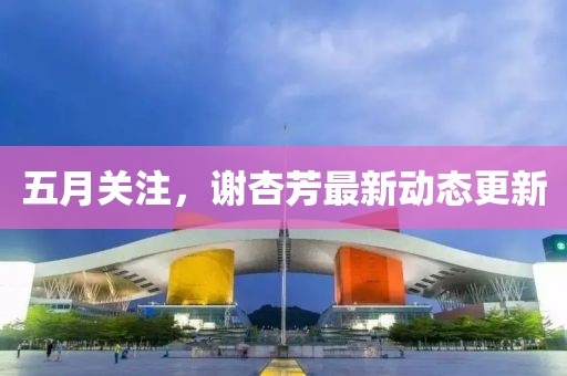 五月关注，谢杏芳最新动态更新