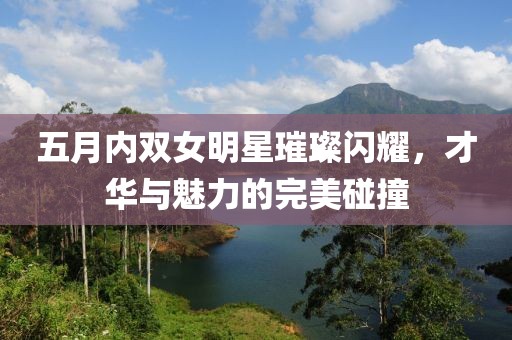 五月内双女明星璀璨闪耀，才华与魅力的完美碰撞