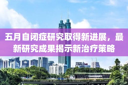 五月自闭症研究取得新进展，最新研究成果揭示新治疗策略
