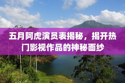 五月阿虎演员表揭秘，揭开热门影视作品的神秘面纱