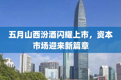 五月山西汾酒闪耀上市，资本市场迎来新篇章