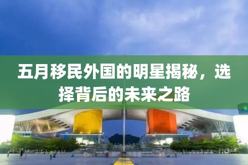 五月移民外国的明星揭秘，选择背后的未来之路