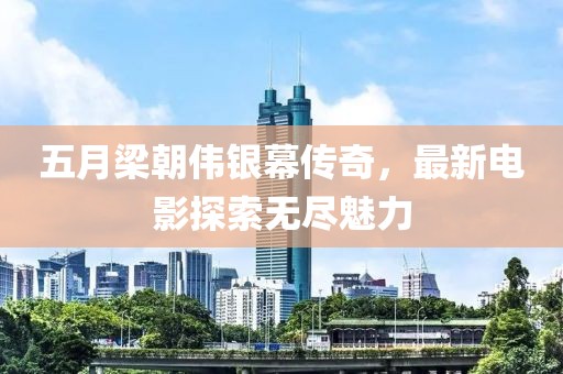 五月梁朝伟银幕传奇，最新电影探索无尽魅力