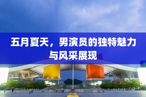 五月夏天，男演员的独特魅力与风采展现