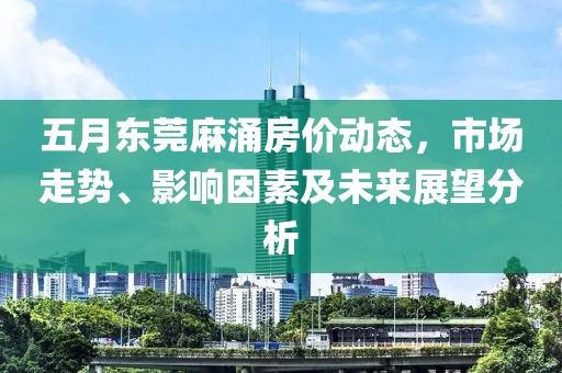 五月东莞麻涌房价动态，市场走势、影响因素及未来展望分析