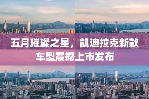 五月璀璨之星，凯迪拉克新款车型震撼上市发布