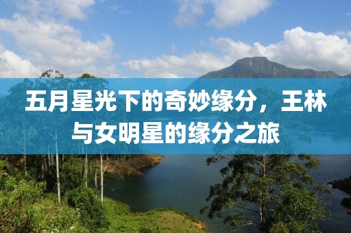 五月星光下的奇妙缘分，王林与女明星的缘分之旅