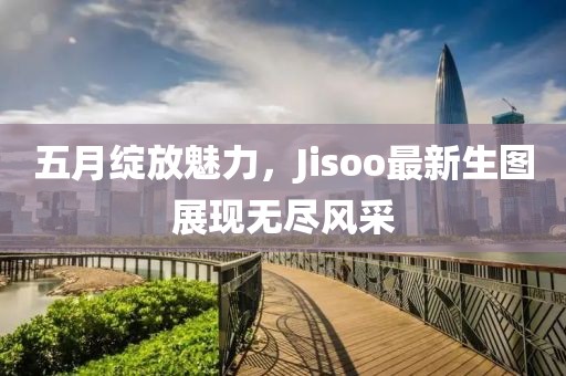 五月绽放魅力，Jisoo最新生图展现无尽风采