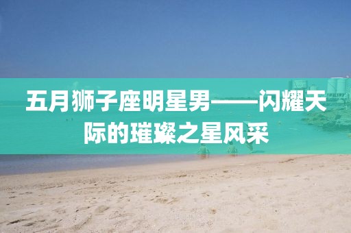 五月狮子座明星男——闪耀天际的璀璨之星风采