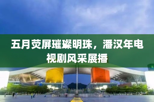 五月荧屏璀璨明珠，潘汉年电视剧风采展播