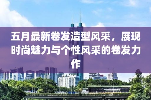 五月最新卷发造型风采，展现时尚魅力与个性风采的卷发力作