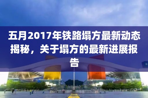 五月2017年铁路塌方最新动态揭秘，关于塌方的最新进展报告