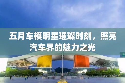 五月车模明星璀璨时刻，照亮汽车界的魅力之光