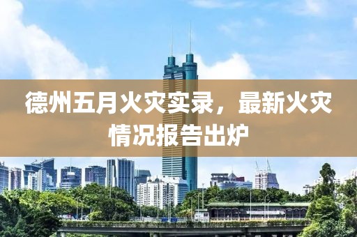 德州五月火灾实录，最新火灾情况报告出炉