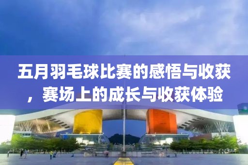 五月羽毛球比赛的感悟与收获，赛场上的成长与收获体验