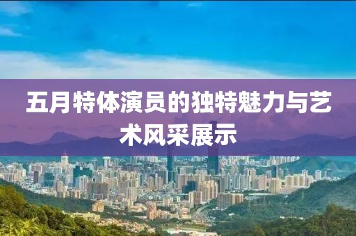五月特体演员的独特魅力与艺术风采展示